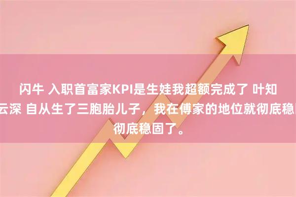 闪牛 入职首富家KPI是生娃我超额完成了 叶知秋傅云深 自从生了三胞胎儿子，我在傅家的地位就彻底稳固了。