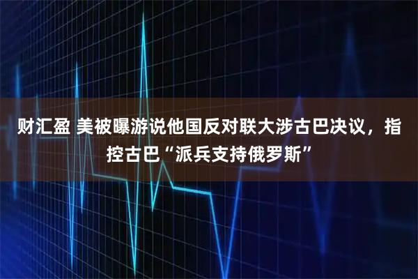 财汇盈 美被曝游说他国反对联大涉古巴决议，指控古巴“派兵支持俄罗斯”