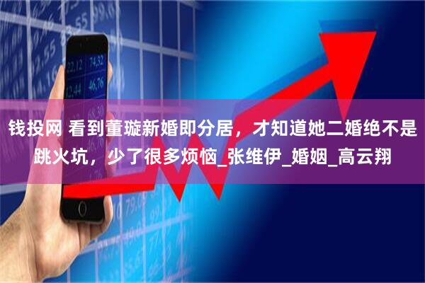 钱投网 看到董璇新婚即分居，才知道她二婚绝不是跳火坑，少了很多烦恼_张维伊_婚姻_高云翔