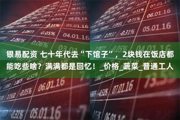 银易配资 七十年代去“下馆子”，2块钱在饭店都能吃些啥？满满都是回忆！_价格_蔬菜_普通工人