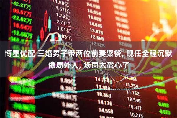 博星优配 三婚男子带两位前妻聚餐, 现任全程沉默像局外人, 场面太戳心了