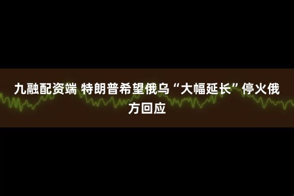 九融配资端 特朗普希望俄乌“大幅延长”停火　俄方回应