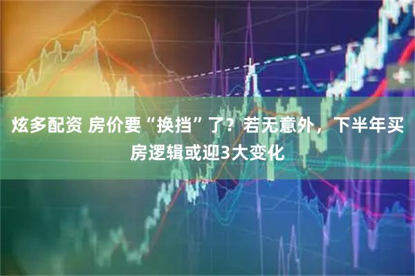 炫多配资 房价要“换挡”了？若无意外，下半年买房逻辑或迎3大变化