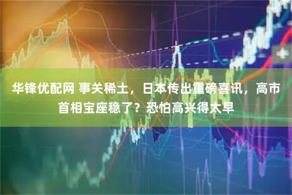 华锋优配网 事关稀土，日本传出重磅喜讯，高市首相宝座稳了？恐怕高兴得太早