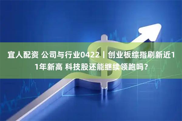 宜人配资 公司与行业0422丨创业板综指刷新近11年新高 科技股还能继续领跑吗？
