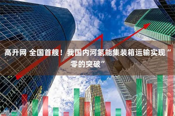 高升网 全国首艘！我国内河氢能集装箱运输实现“零的突破”
