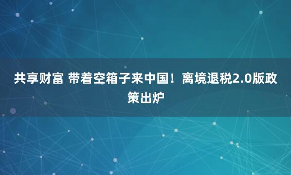 共享财富 带着空箱子来中国！离境退税2.0版政策出炉
