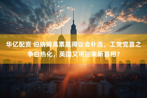华亿配资 伯纳姆高票赢得议会补选，工党党首之争白热化，英国又将迎来新首相？