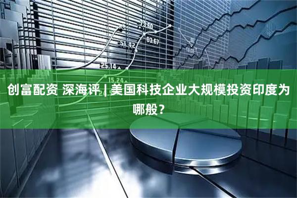 创富配资 深海评 | 美国科技企业大规模投资印度为哪般？