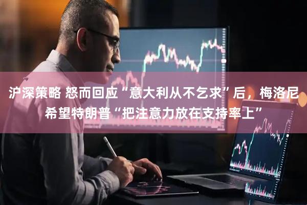 沪深策略 怒而回应“意大利从不乞求”后，梅洛尼希望特朗普“把注意力放在支持率上”