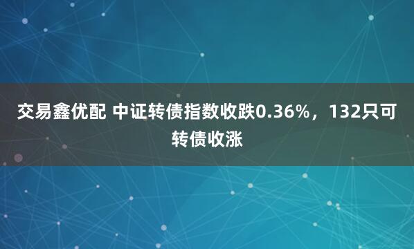 交易鑫优配 中证转债指数收跌0.36%，132只可转债收涨