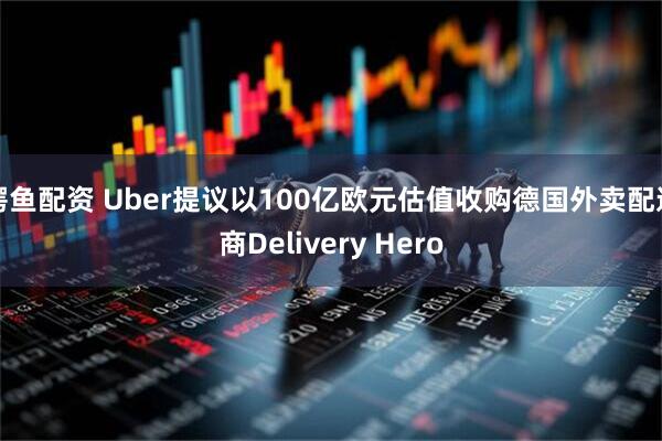 鳄鱼配资 Uber提议以100亿欧元估值收购德国外卖配送商Delivery Hero